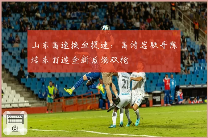 山东高速换血提速，高诗岩联手陈培东打造全新后场双枪