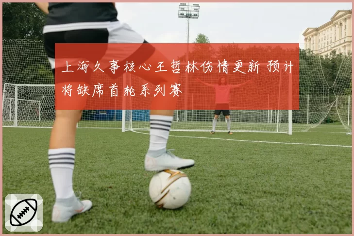 上海久事核心王哲林伤情更新 预计将缺席首轮系列赛