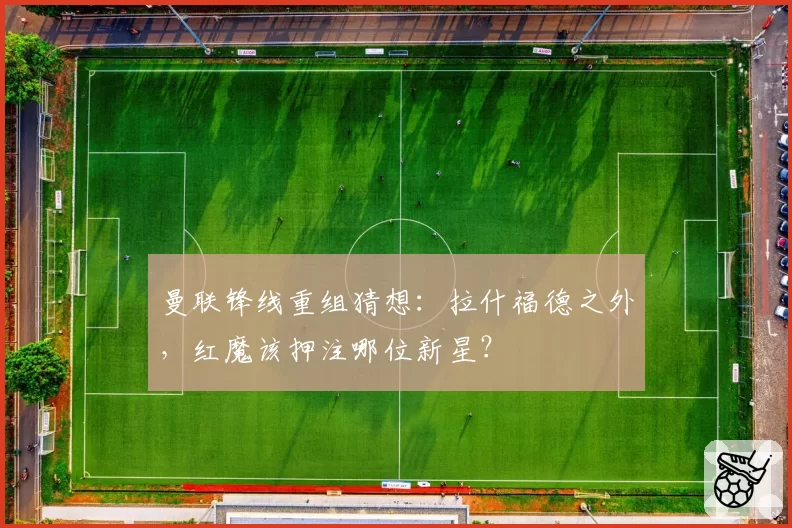 曼联锋线重组猜想:拉什福德之外,红魔该押注哪位新星?