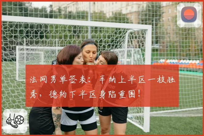法网男单签表：辛纳上半区一枝独秀，德约下半区身陷重围！