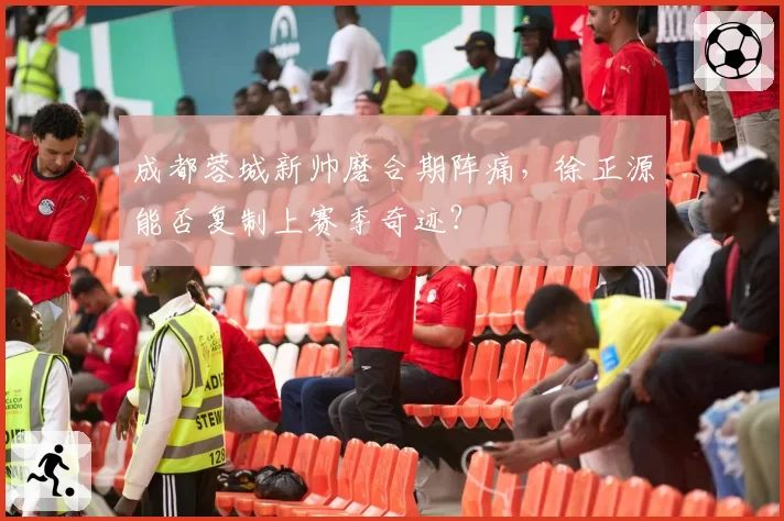 成都蓉城新帅磨合期阵痛,徐正源能否复制上赛季奇迹?