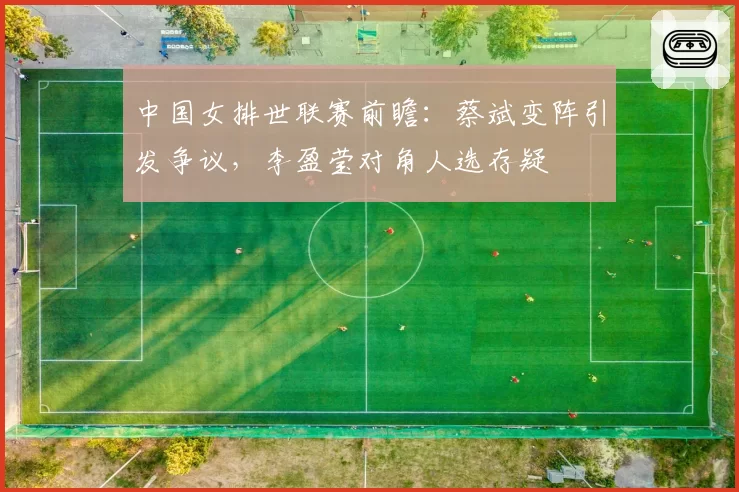 中国女排世联赛前瞻：蔡斌变阵引发争议，李盈莹对角人选存疑