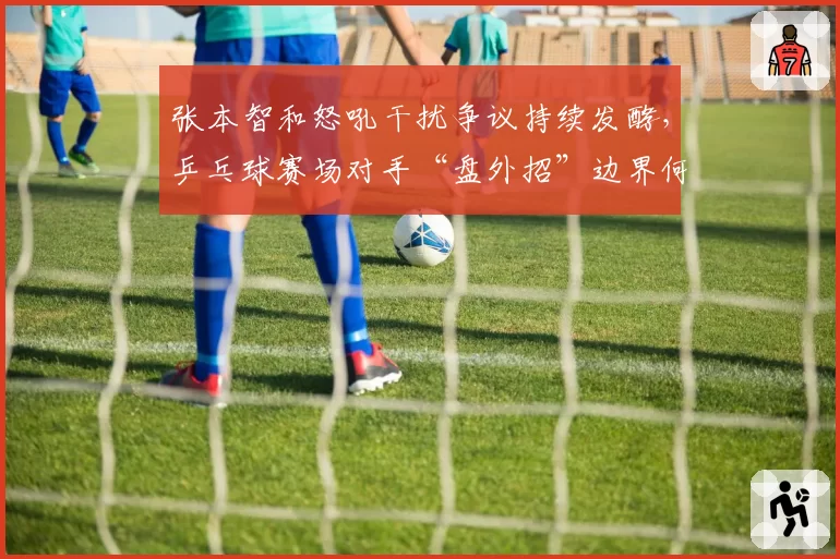 张本智和怒吼干扰争议持续发酵,乒乓球赛场对手“盘外招”边界何在?