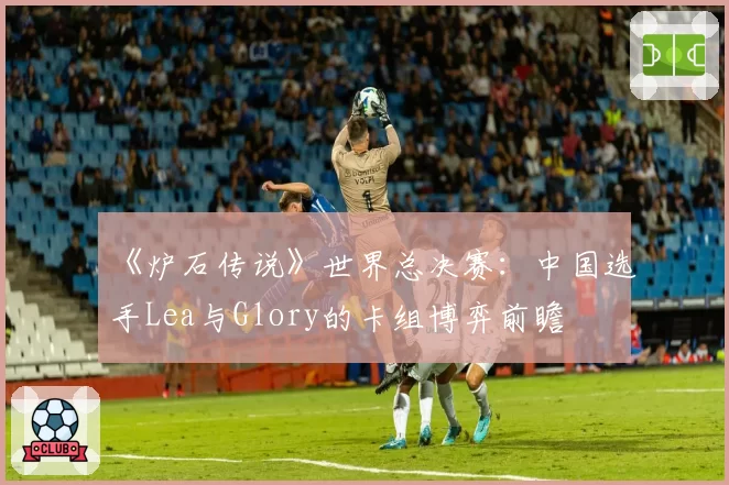 《炉石传说》世界总决赛：中国选手Lea与Glory的卡组博弈前瞻
