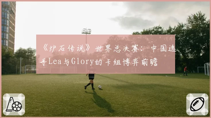 《炉石传说》世界总决赛：中国选手Lea与Glory的卡组博弈前瞻