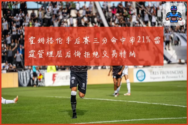霍姆格伦季后赛三分命中率21% 雷霆管理层后悔拒绝交易特纳