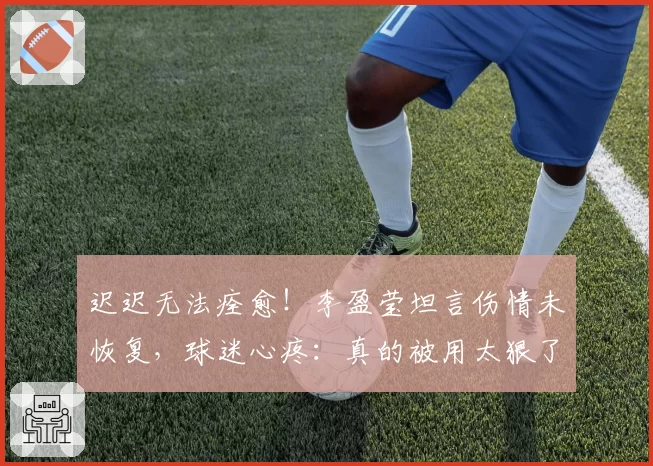 迟迟无法痊愈！李盈莹坦言伤情未恢复，球迷心疼：真的被用太狠了