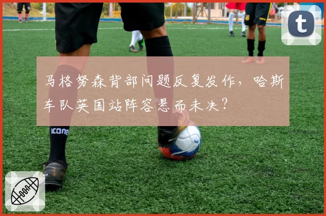 马格努森背部问题反复发作,哈斯车队英国站阵容悬而未决?