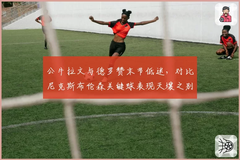 公牛拉文与德罗赞末节低迷,对比尼克斯布伦森关键球表现天壤之别