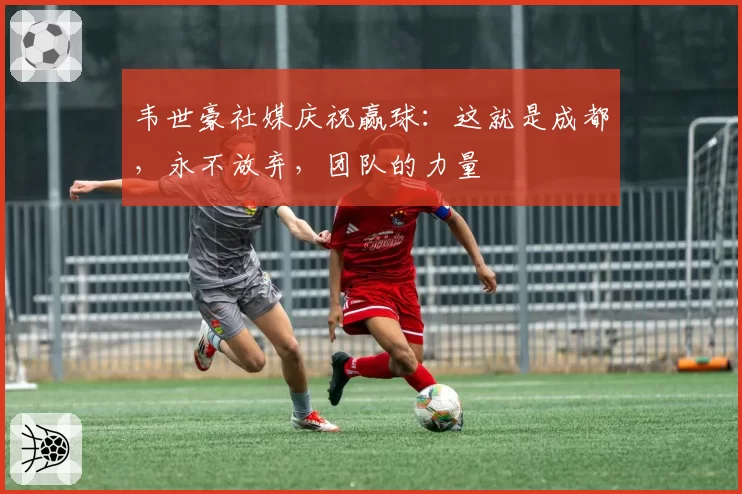 韦世豪社媒庆祝赢球:这就是成都,永不放弃,团队的力量