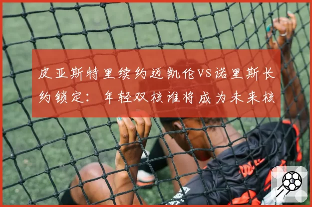 皮亚斯特里续约迈凯伦vs诺里斯长约锁定:年轻双核谁将成为未来核心?