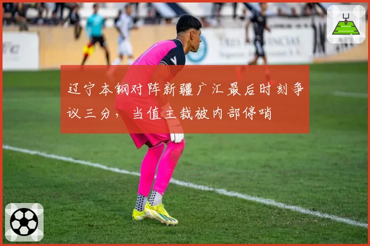 辽宁本钢对阵新疆广汇最后时刻争议三分，当值主裁被内部停哨