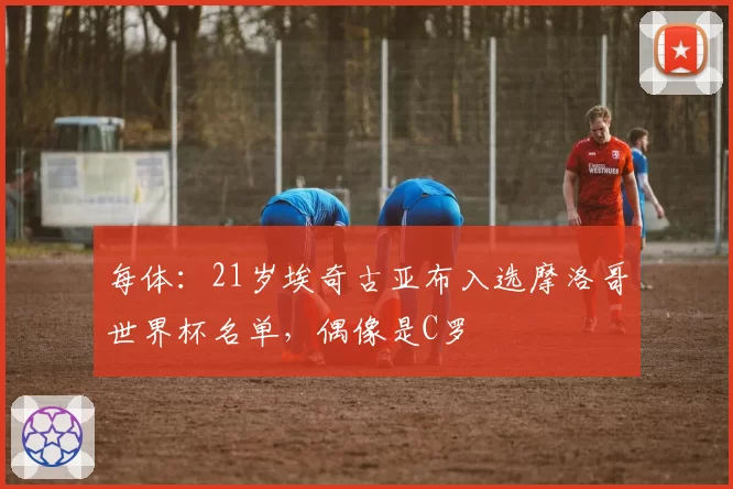每体：21岁埃奇古亚布入选摩洛哥世界杯名单，偶像是C罗