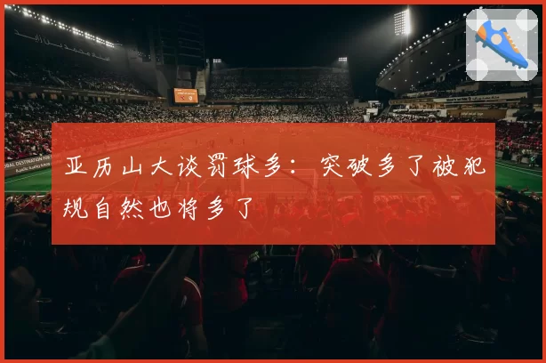 亚历山大谈罚球多：突破多了被犯规自然也将多了