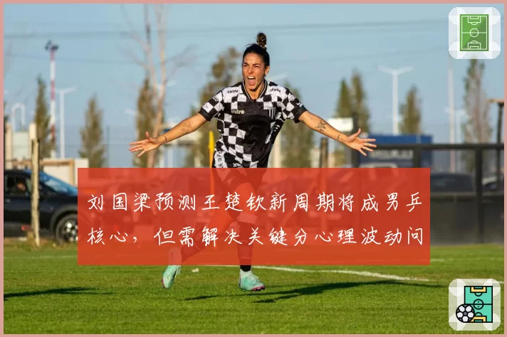 刘国梁预测王楚钦新周期将成男乒核心，但需解决关键分心理波动问题