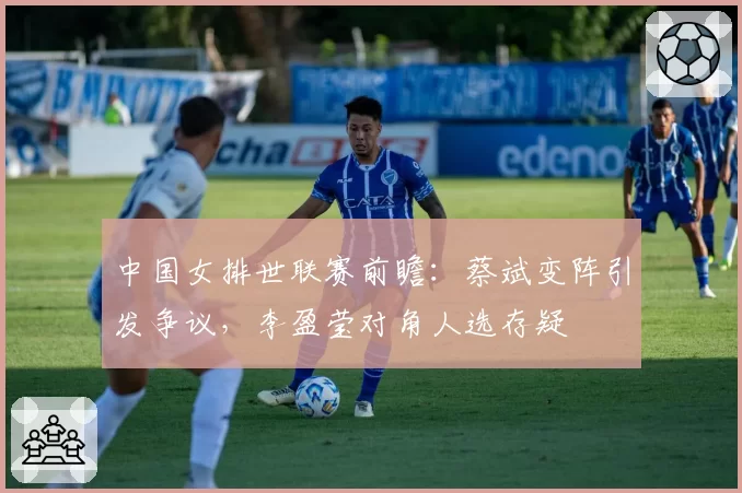 中国女排世联赛前瞻：蔡斌变阵引发争议，李盈莹对角人选存疑