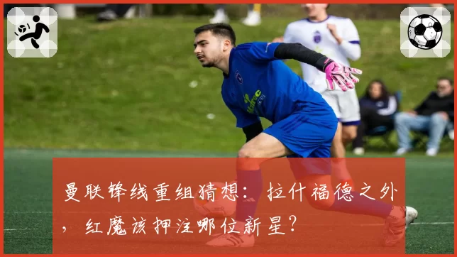 曼联锋线重组猜想:拉什福德之外,红魔该押注哪位新星?