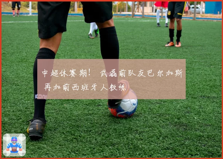 中超休赛期！ 武磊前队友巴尔加斯 再加前西班牙人教练