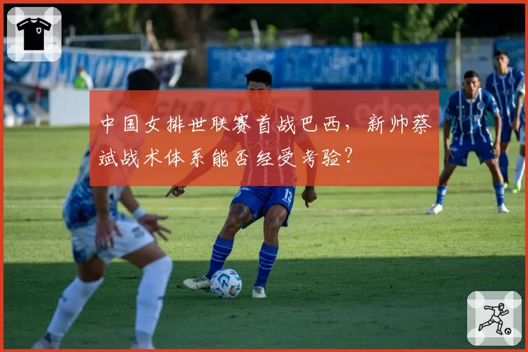 中国女排世联赛首战巴西，新帅蔡斌战术体系能否经受考验？