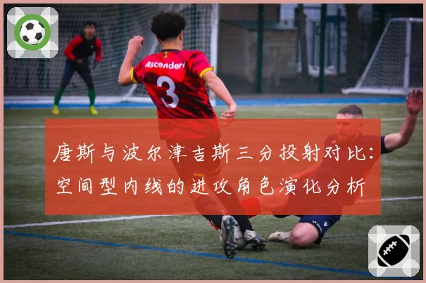 唐斯与波尔津吉斯三分投射对比：空间型内线的进攻角色演化分析