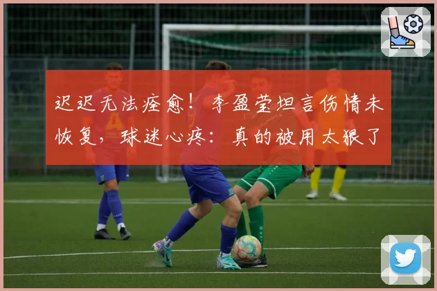 迟迟无法痊愈！李盈莹坦言伤情未恢复，球迷心疼：真的被用太狠了
