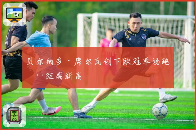 贝尔纳多·席尔瓦创下欧冠单场跑动距离新高