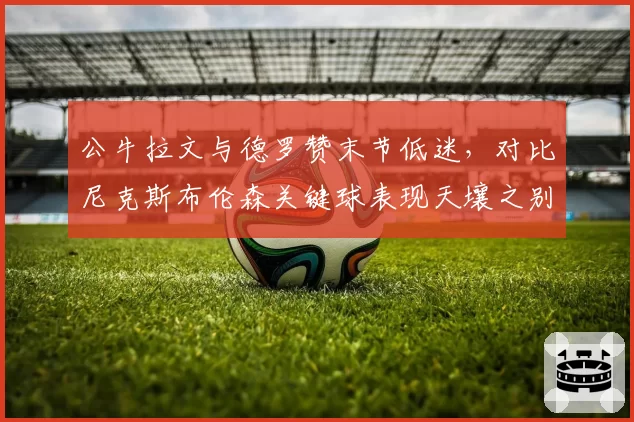 公牛拉文与德罗赞末节低迷,对比尼克斯布伦森关键球表现天壤之别